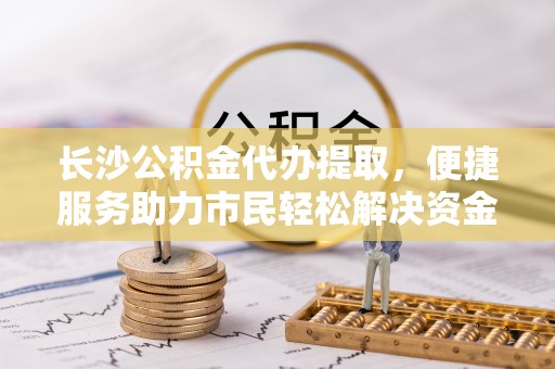 老河口长沙公积金代办提取，便捷服务助力市民轻松解决资金需求