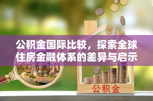 老河口公积金国际比较，探索全球住房金融体系的差异与启示