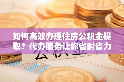 老河口如何高效办理住房公积金提取？代办服务让你省时省力