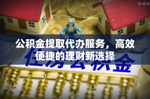 老河口公积金提取代办服务，高效便捷的理财新选择