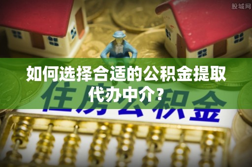 老河口如何选择合适的公积金提取代办中介？