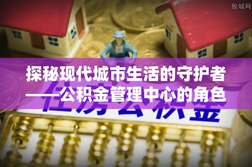 老河口探秘现代城市生活的守护者——公积金管理中心的角色与影响