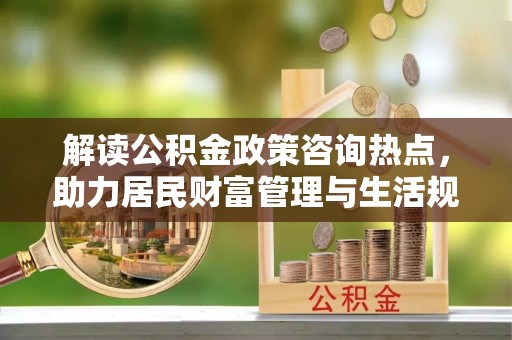 老河口解读公积金政策咨询热点，助力居民财富管理与生活规划