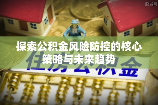 老河口探索公积金风险防控的核心策略与未来趋势