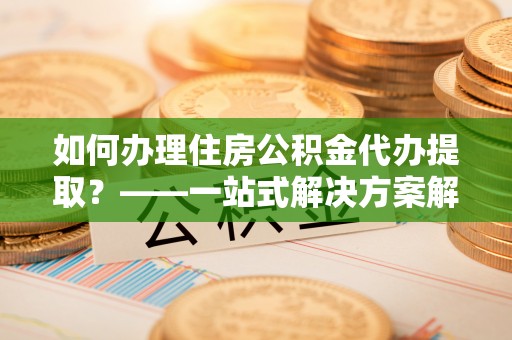老河口如何办理住房公积金代办提取？——一站式解决方案解析