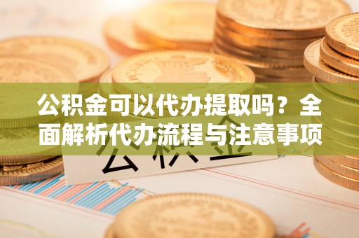老河口公积金可以代办提取吗？全面解析代办流程与注意事项