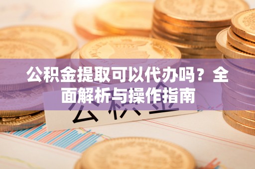 老河口公积金提取可以代办吗？全面解析与操作指南